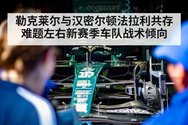 勒克莱尔与汉密尔顿法拉利共存难题左右新赛季车队战术倾向