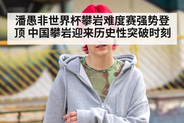 潘愚非世界杯攀岩难度赛强势登顶 中国攀岩迎来历史性突破时刻